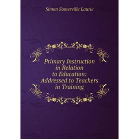 

Книга Primary Instruction in Relation to Education: Addressed to Teachers in Training. Laurie Simon Somerville