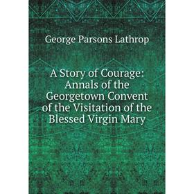 

Книга A Story of Courage: Annals of the Georgetown Convent of the Visitation of the Blessed Virgin Mary. Lathrop George Parsons