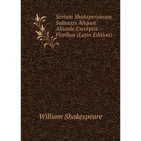 

Книга Sertum Shaksperianum Subnexis Aliquot Aliunde Excerptis Floribus (Latin Edition). Уильям Шекспир