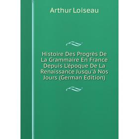 

Книга Histoire Des Progrès De La Grammaire En France Depuis L'époque De La Renaissance Jusqu'à Nos Jours (German Edition). Arthur Loiseau