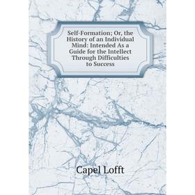 

Книга Self-Formation; Or, the History of an Individual Mind: Intended As a Guide for the Intellect Through Difficulties to Success. Capel Lofft