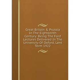 

Книга Great Britain Prussia In The Eighteenth Century: Being The Ford Lectures Delivered In The University Of Oxford, Lent Term 1922