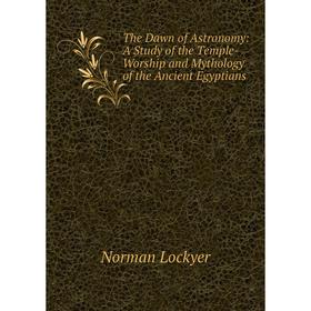 

Книга The Dawn of Astronomy: A Study of the Temple-Worship and Mythology of the Ancient Egyptians. Norman Lockyer