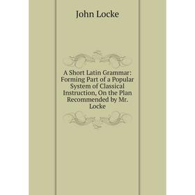 

Книга A Short Latin Grammar: Forming Part of a Popular System of Classical Instruction, On the Plan Recommended by Mr. Locke. John Locke