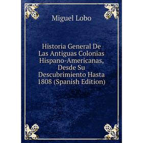 

Книга Historia General De Las Antiguas Colonias Hispano-Americanas, Desde Su Descubrimiento Hasta 1808 (Spanish Edition). Miguel Lobo