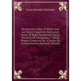 

Книга Disertacion Sobre El Poder Que Los Reyes Españoles Ejercieron Hasta El Siglo Duodecimo En La Division De Obispados, Y Otros Puntos Conecsos De