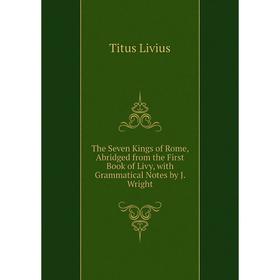 

Книга The Seven Kings of Rome, Abridged from the First Book of Livy, with Grammatical Notes by J. Wright. Titus Livius