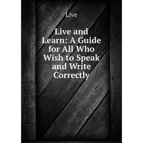 

Книга Live and Learn: A Guide for All Who Wish to Speak and Write Correctly