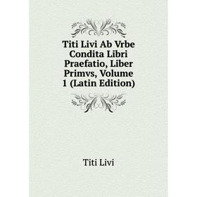 

Книга Titi Livi Ab Vrbe Condita Libri Praefatio, Liber Primvs, Volume 1 (Latin Edition). Titi Livi