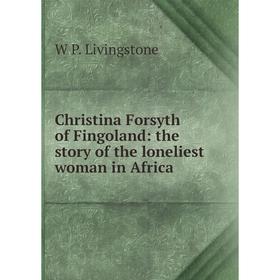 

Книга Christina Forsyth of Fingoland: the story of the loneliest woman in Africa. W P. Livingstone