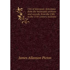 

Книга City of Liverpool. Selections from the municipal archives and records, from the 13th to the 17th century inclusive. James Allanson Picton