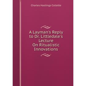 

Книга A Layman's Reply to Dr. Littledale's Lecture On Ritualistic Innovations. Charles Hastings Collette