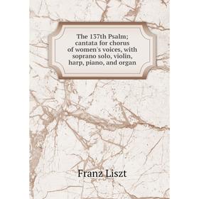 

Книга The 137th Psalm; cantata for chorus of women's voices, with soprano solo, violin, harp, piano, and organ. Franz Liszt