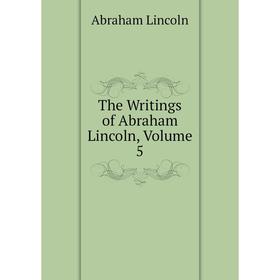 

Книга The Writings of Abraham Lincoln, Volume 5. Abraham Lincoln