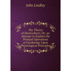 

Книга The Theory of Horticulture; Or, an Attempt to Explain the Prinipal Operations of Gardening: Upon Physiological Principles. John Lindley