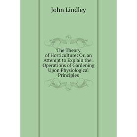 

Книга The Theory of Horticulture: Or, an Attempt to Explain the. Operations of Gardening Upon Physiological Principles. John Lindley