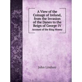 

Книга A View of the Coinage of Ireland, from the Invasion of the Danes to the Reign of George IV Account of the Ring Money. John Lindsay