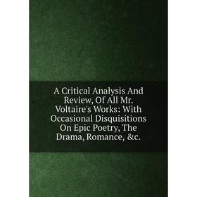 

Книга A Critical Analysis And Review, Of All Mr. Voltaire's Works: With Occasional Disquisitions On Epic Poetry, The Drama, Romance, c.