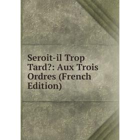 

Книга Seroit-il Trop Tard: Aux Trois Ordres