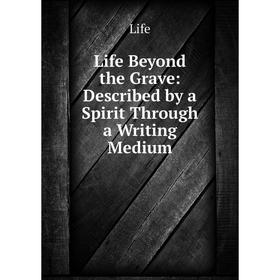 

Книга Life Beyond the Grave: Described by a Spirit Through a Writing Medium