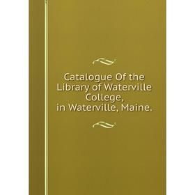 

Книга Catalogue Of the Library of Waterville College, in Waterville, Maine