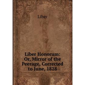 

Книга Liber Honorum: or Mirror of the Peerage, Corrected to June, 1828