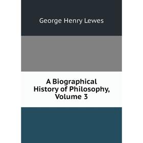 

Книга A Biographical History of Philosophy, Volume 3. George Henry Lewes