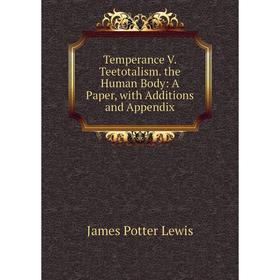 

Книга Temperance V. Teetotalism. the Human Body: A Paper, with Additions and Appendix. James Potter Lewis