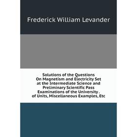 

Книга Solutions of the Questions On Magnetism and Electricity Set at the Intermediate Science and Preliminary Scientific Pass Examinations of the Univ