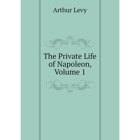 

Книга The Private Life of Napoleon. Volume 1. Arthur Levy