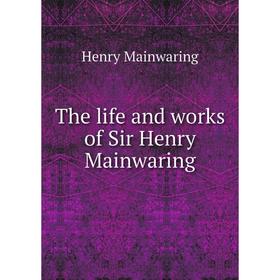 

Книга The life and works of Sir Henry Mainwaring. Henry Mainwaring