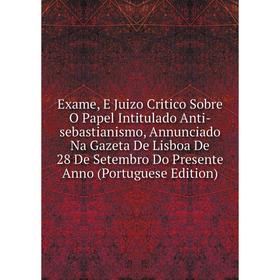 

Книга Exame, E Juizo Critico Sobre O Papel Intitulado Anti-sebastianismo, Annunciado Na Gazeta De Lisboa De 28 De Setembro Do Presente Anno