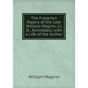 

Книга The Fraserian Papers of the Late William Maginn, Ll. D.: Annotated, with a Life of the Author. William Maginn