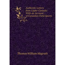 

Книга Authentic Letters from Upper Canada: With an Account of Canadian Field Sports. Thomas William Magrath