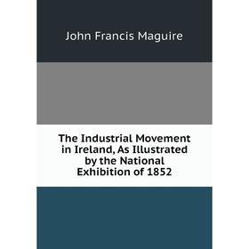 

Книга The Industrial Movement in Ireland, As Illustrated by the National Exhibition of 1852. John Francis Maguire