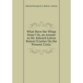 

Книга What Have the Whigs Done Or, an Answer to Mr. Edward Lytton Bulwer'S Letter On the Present Crisis. Edward George E.L. Bulwer- Lytton