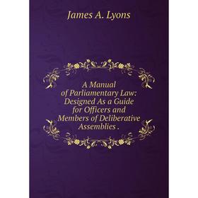 

Книга A Manual of Parliamentary Law: Designed As a Guide for Officers and Members of Deliberative Assemblies. James A. Lyons