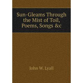 

Книга Sun-Gleams Through the Mist of Toil, Poems, Songs &c. John W. Lyall