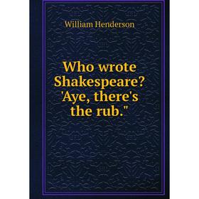 

Книга Who wrote Shakespeare 'Aye, there's the rub. William Henderson