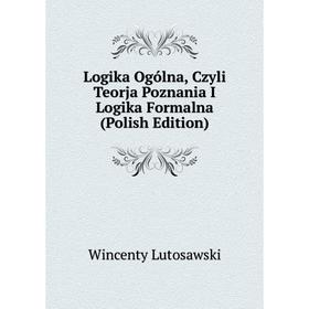 

Книга Logika Ogólna, Czyli Teorja Poznania I Logika Formalna (Polish Edition)