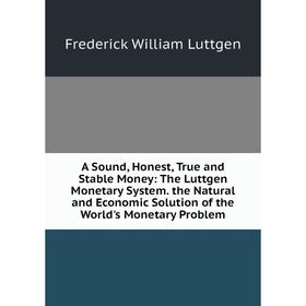 

Книга A Sound, Honest, True and Stable Money: The Luttgen Monetary System. the Natural and Economic Solution of the World's Monetary Problem