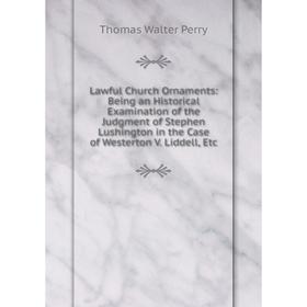 

Книга Lawful Church Ornaments: Being an Historical Examination of the Judgment of Stephen Lushington in the Case of Westerton V Liddell