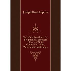 

Книга Wakefield Worthies: Or, Biographical Sketches of Men of Note Connected. with. Wakefield in Yorkshire. Joseph Hirst Lupton