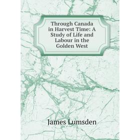 

Книга Through Canada in Harvest Time: A Study of Life and Labour in the Golden West. James Lumsden