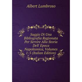 

Книга Saggio Di Una Bibliografia Ragionata Per Servire Alla Storia Dell' Epoca Napoleonica, Volumes 1-5 (Italian Edition). Albert Lumbroso