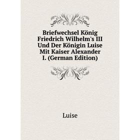 

Книга Briefwechsel König Friedrich Wilhelm's III Und Der Königin Luise Mit Kaiser Alexander I. (German Edition). Luise