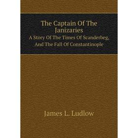 

Книга The Captain Of The Janizaries. A Story Of The Times Of Scanderbeg, And The Fall Of Constantinople. James L. Ludlow