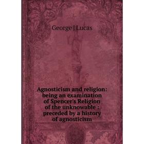 

Книга Agnosticism and religion: being an examination of Spencer's Religion of the unknowable: preceded by a history of agnosticism. George J Lucas