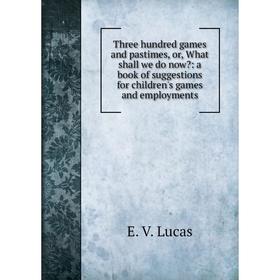 

Книга Three hundred games and pastimes, or, What shall we do now: a book of suggestions for children's games and employments. E. V. Lucas