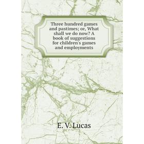 

Книга Three hundred games and pastimes; or, What shall we do now A book of suggestions for children's games and employments. E. V. Lucas